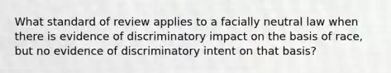 What standard of review applies to a facially neutral law when there is evidence of discriminatory impact on the basis of race, but no evidence of discriminatory intent on that basis?