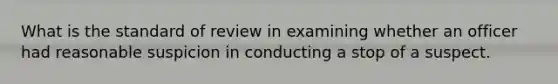 What is the standard of review in examining whether an officer had reasonable suspicion in conducting a stop of a suspect.