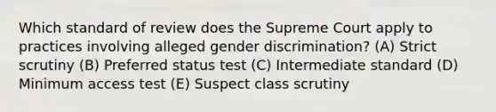 Which standard of review does the Supreme Court apply to practices involving alleged gender discrimination? (A) Strict scrutiny (B) Preferred status test (C) Intermediate standard (D) Minimum access test (E) Suspect class scrutiny