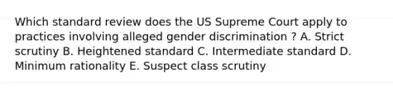 Which standard review does the US Supreme Court apply to practices involving alleged gender discrimination ? A. Strict scrutiny B. Heightened standard C. Intermediate standard D. Minimum rationality E. Suspect class scrutiny