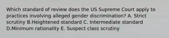 Which standard of review does the US Supreme Court apply to practices involving alleged gender discrimination? A. Strict scrutiny B.Heightened standard C. Intermediate standard D.Minimum rationality E. Suspect class scrutiny