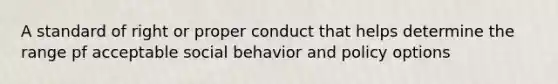 A standard of right or proper conduct that helps determine the range pf acceptable social behavior and policy options