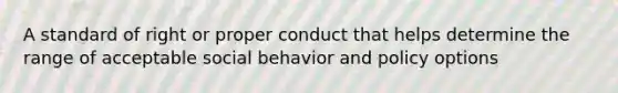 A standard of right or proper conduct that helps determine the range of acceptable social behavior and policy options