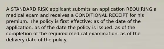 A STANDARD RISK applicant submits an application REQUIRING a medical exam and receives a CONDITIONAL RECEIPT for his premium. The policy is first effective: as of the date of the application. as of the date the policy is issued. as of the completion of the required medical examination. as of the delivery date of the policy.