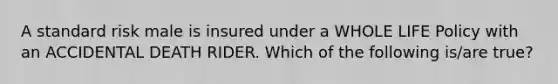 A standard risk male is insured under a WHOLE LIFE Policy with an ACCIDENTAL DEATH RIDER. Which of the following is/are true?