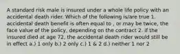 A standard risk male is insured under a whole life policy with an accidental death rider. Which of the following is/are true 1. accidental death benefit is often equal to , or may be twice, the face value of the policy, depending on the contract 2. if the insured died at age 72, the accidental death rider would still be in effect a.) 1 only b.) 2 only c.) 1 & 2 d.) neither 1 nor 2