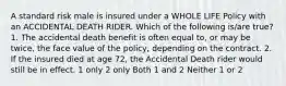 A standard risk male is insured under a WHOLE LIFE Policy with an ACCIDENTAL DEATH RIDER. Which of the following is/are true? 1. The accidental death benefit is often equal to, or may be twice, the face value of the policy, depending on the contract. 2. If the insured died at age 72, the Accidental Death rider would still be in effect. 1 only 2 only Both 1 and 2 Neither 1 or 2