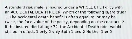 A standard risk male is insured under a WHOLE LIFE Policy with an ACCIDENTAL DEATH RIDER. Which of the following is/are true? 1. The accidental death benefit is often equal to, or may be twice, the face value of the policy, depending on the contract. 2. If the insured died at age 72, the Accidental Death rider would still be in effect. 1 only 2 only Both 1 and 2 Neither 1 or 2