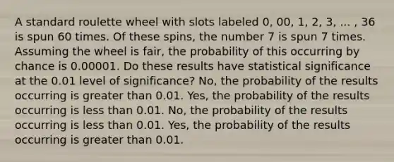 A standard roulette wheel with slots labeled 0, 00, 1, 2, 3, ... , 36 is spun 60 times. Of these spins, the number 7 is spun 7 times. Assuming the wheel is fair, the probability of this occurring by chance is 0.00001. Do these results have statistical significance at the 0.01 level of significance? No, the probability of the results occurring is greater than 0.01. Yes, the probability of the results occurring is less than 0.01. No, the probability of the results occurring is less than 0.01. Yes, the probability of the results occurring is greater than 0.01.