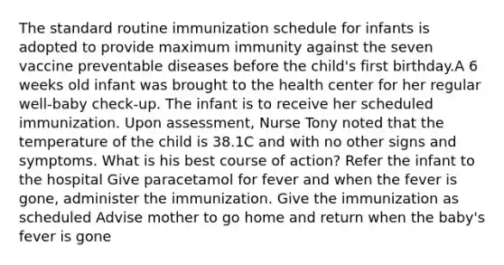 The standard routine immunization schedule for infants is adopted to provide maximum immunity against the seven vaccine preventable diseases before the child's first birthday.A 6 weeks old infant was brought to the health center for her regular well-baby check-up. The infant is to receive her scheduled immunization. Upon assessment, Nurse Tony noted that the temperature of the child is 38.1C and with no other signs and symptoms. What is his best course of action? Refer the infant to the hospital Give paracetamol for fever and when the fever is gone, administer the immunization. Give the immunization as scheduled Advise mother to go home and return when the baby's fever is gone