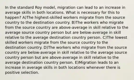 In the standard Roy model, migration can lead to an increase in average skills in both locations. What is necessary for this to happen? A)The highest-skilled workers migrate from the source country to the destination country. B)The workers who migrate from the source country are above-average in skill relative to the average source country person but are below-average in skill relative to the average destination country person. C)The lowest skilled workers migrate from the source country to the destination country. D)The workers who migrate from the source country are below-average in skill relative to the average source country person but are above-average in skill relative to the average destination country person. E)Migration leads to an increase in average skills in both locations whenever there is positive selection.