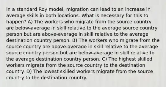 In a standard Roy model, migration can lead to an increase in average skills in both locations. What is necessary for this to happen? A) The workers who migrate from the source country are below-average in skill relative to the average source country person but are above-average in skill relative to the average destination country person. B) The workers who migrate from the source country are above-average in skill relative to the average source country person but are below-average in skill relative to the average destination country person. C) The highest skilled workers migrate from the source country to the destination country. D) The lowest skilled workers migrate from the source country to the destination country.