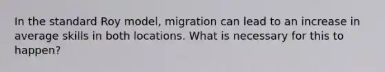 In the standard Roy model, migration can lead to an increase in average skills in both locations. What is necessary for this to happen?