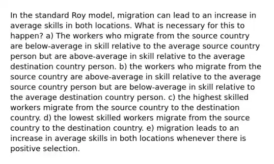 In the standard Roy model, migration can lead to an increase in average skills in both locations. What is necessary for this to happen? a) The workers who migrate from the source country are below-average in skill relative to the average source country person but are above-average in skill relative to the average destination country person. b) the workers who migrate from the source country are above-average in skill relative to the average source country person but are below-average in skill relative to the average destination country person. c) the highest skilled workers migrate from the source country to the destination country. d) the lowest skilled workers migrate from the source country to the destination country. e) migration leads to an increase in average skills in both locations whenever there is positive selection.