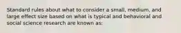 Standard rules about what to consider a small, medium, and large effect size based on what is typical and behavioral and social science research are known as: