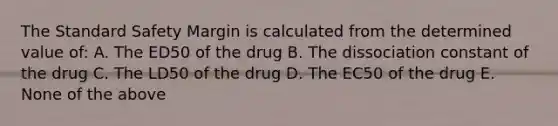 The Standard Safety Margin is calculated from the determined value of: A. The ED50 of the drug B. The dissociation constant of the drug C. The LD50 of the drug D. The EC50 of the drug E. None of the above