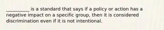 __________ is a standard that says if a policy or action has a negative impact on a specific group, then it is considered discrimination even if it is not intentional.