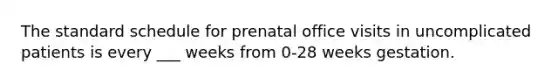 The standard schedule for prenatal office visits in uncomplicated patients is every ___ weeks from 0-28 weeks gestation.