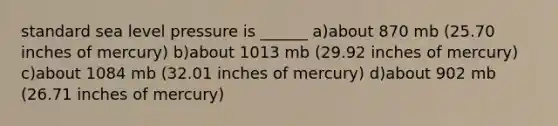 standard sea level pressure is ______ a)about 870 mb (25.70 inches of mercury) b)about 1013 mb (29.92 inches of mercury) c)about 1084 mb (32.01 inches of mercury) d)about 902 mb (26.71 inches of mercury)