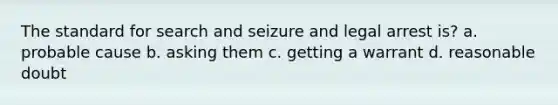 The standard for search and seizure and legal arrest is? a. probable cause b. asking them c. getting a warrant d. reasonable doubt