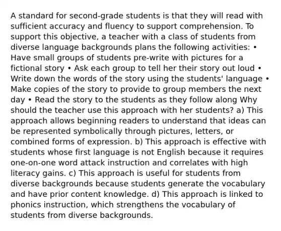 A standard for second-grade students is that they will read with sufficient accuracy and fluency to support comprehension. To support this objective, a teacher with a class of students from diverse language backgrounds plans the following activities: • Have small groups of students pre-write with pictures for a fictional story • Ask each group to tell her their story out loud • Write down the words of the story using the students' language • Make copies of the story to provide to group members the next day • Read the story to the students as they follow along Why should the teacher use this approach with her students? a) This approach allows beginning readers to understand that ideas can be represented symbolically through pictures, letters, or combined forms of expression. b) This approach is effective with students whose first language is not English because it requires one-on-one word attack instruction and correlates with high literacy gains. c) This approach is useful for students from diverse backgrounds because students generate the vocabulary and have prior content knowledge. d) This approach is linked to phonics instruction, which strengthens the vocabulary of students from diverse backgrounds.