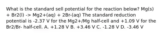 What is the standard sell potential for the reaction below? Mg(s) + Br2(l) -> Mg2+(aq) + 2Br-(aq) The standard reduction potential is -2.37 V for the Mg2+/Mg half-cell and +1.09 V for the Br2/Br- half-cell. A. +1.28 V B. +3.46 V C. -1.28 V D. -3.46 V