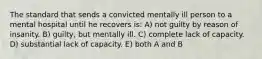 The standard that sends a convicted mentally ill person to a mental hospital until he recovers is: A) not guilty by reason of insanity. B) guilty, but mentally ill. C) complete lack of capacity. D) substantial lack of capacity. E) both A and B