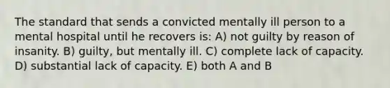 The standard that sends a convicted mentally ill person to a mental hospital until he recovers is: A) not guilty by reason of insanity. B) guilty, but mentally ill. C) complete lack of capacity. D) substantial lack of capacity. E) both A and B