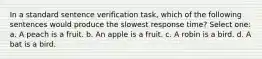 In a standard sentence verification task, which of the following sentences would produce the slowest response time? Select one: a. A peach is a fruit. b. An apple is a fruit. c. A robin is a bird. d. A bat is a bird.