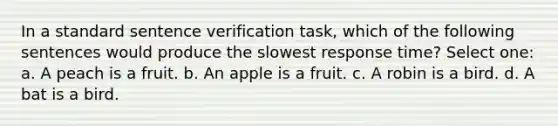 In a standard sentence verification task, which of the following sentences would produce the slowest response time? Select one: a. A peach is a fruit. b. An apple is a fruit. c. A robin is a bird. d. A bat is a bird.