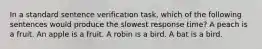 In a standard sentence verification task, which of the following sentences would produce the slowest response time? A peach is a fruit. An apple is a fruit. A robin is a bird. A bat is a bird.