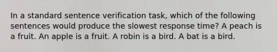 In a standard sentence verification task, which of the following sentences would produce the slowest response time? A peach is a fruit. An apple is a fruit. A robin is a bird. A bat is a bird.