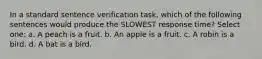 In a standard sentence verification task, which of the following sentences would produce the SLOWEST response time? Select one: a. A peach is a fruit. b. An apple is a fruit. c. A robin is a bird. d. A bat is a bird.