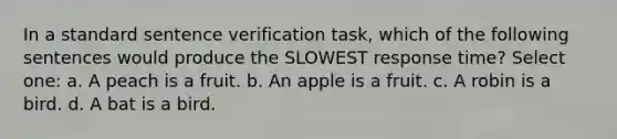 In a standard sentence verification task, which of the following sentences would produce the SLOWEST response time? Select one: a. A peach is a fruit. b. An apple is a fruit. c. A robin is a bird. d. A bat is a bird.