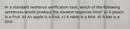 In a standard sentence verification task, which of the following sentences would produce the slowest response time? a) A peach is a fruit. b) An apple is a fruit. c) A robin is a bird. d) A bat is a bird.