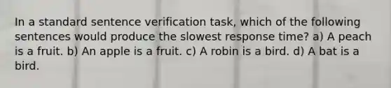 In a standard sentence verification task, which of the following sentences would produce the slowest response time? a) A peach is a fruit. b) An apple is a fruit. c) A robin is a bird. d) A bat is a bird.