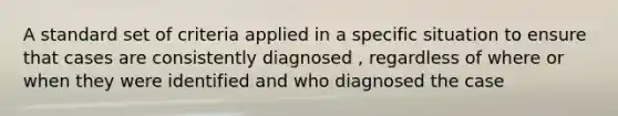 A standard set of criteria applied in a specific situation to ensure that cases are consistently diagnosed , regardless of where or when they were identified and who diagnosed the case