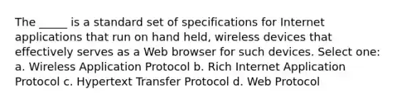 The _____ is a standard set of specifications for Internet applications that run on hand held, wireless devices that effectively serves as a Web browser for such devices. Select one: a. Wireless Application Protocol b. Rich Internet Application Protocol c. Hypertext Transfer Protocol d. Web Protocol