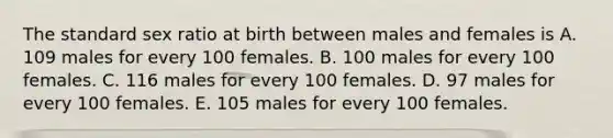 The standard sex ratio at birth between males and females is A. 109 males for every 100 females. B. 100 males for every 100 females. C. 116 males for every 100 females. D. 97 males for every 100 females. E. 105 males for every 100 females.