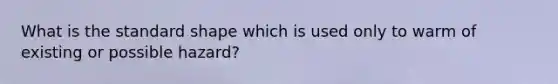 What is the standard shape which is used only to warm of existing or possible hazard?