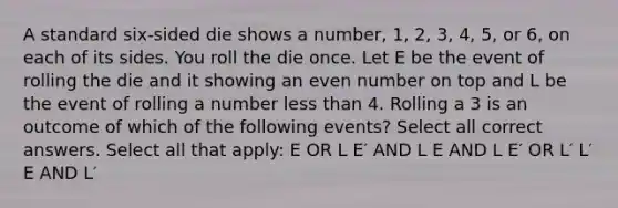 A standard six-sided die shows a number, 1, 2, 3, 4, 5, or 6, on each of its sides. You roll the die once. Let E be the event of rolling the die and it showing an even number on top and L be the event of rolling a number less than 4. Rolling a 3 is an outcome of which of the following events? Select all correct answers. Select all that apply: E OR L E′ AND L E AND L E′ OR L′ L′ E AND L′