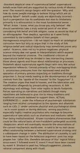 -Standard skeptical view of supernatural belief -supernatural beliefs arise from and are supported by various kinds of obvious error -The research design begins with the question "Why and how do some people manage to believe things which are so patently false?" -beliefs under study are objectively incorrect -Such a perspective has its usefulness but also its limitations primarily it is ethnocentric in the most fundamental sense. -"What I know, I know, what you know you only believe" -We should sometimes take a truly external point of viw when considering folk belief and folk religion, naive as would be that of an ethnographer -True skeptics, agnostics as it were firmly committed to the tradition beliefs of their people. -Homogeneous-empiricism -i do not intent to reach an ontological conclusion here but only to argue that in the study of folk religious belief and radical objectivity may sometimes prove very useful. -Science, does not try to prove negatives- physical science simply doe not speak to interpretations which expand beyond the material universe. -The traditional criticism of supernatural belief may be divided in two intersecting classes: those about agents and those about relationships or processes. -Disbeliefs about supernatural agents begin with very few actual experiential referents. Consist primarily of four overlapping kinds 1. unconscious pressures from the repressed need and the operation of primary process impacting on traditions through projection 2. Social needs leading to the develompment of social controls from the "apiate of the masses" to the "bugeyman" 3. The creative urges that lead to hoaxes, and the fabrication and modification oflegends by prevaricating raconteurs; 4. folk etymology and etiology- from solar myths to devils footprints. Forces operating on narratives and beliefs though many repetitions are believed to give rise to many traditions and traditional accounts believed to support them. ACTUAL EXPERIENCES 1. under the influence of psychotropic substances ranging from alcohol consumption to the opiates and alkaloids such as LSD; 2. Under extreme physical and psychological stress - as in vision quests or during delirium; -among psychotics -especially highly creative psychotics who manage to become supernatural specialists such as shamans and mediums rather than being institutionalized. -Known mundane phenomenon that could be the natural basis of non-fraudulent poltergeist accounts. -Skepticism- which will eventually reconcile the observations of the current mechanistic world-view. -Is said to be no real cause-effect relationship between a believed supernatural strategy and a subsequent change in state. The attribution of causality is said to have been based on the fallacious argument :post hoc ergo proplex hoc. (after this, therefore because of this" logical fallacy since event Y followed event X, event Y must have been caused by event X. Shorted to post hoc fallacy)(suggestion, placebo, rational component along with ritual)