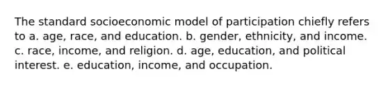 The standard socioeconomic model of participation chiefly refers to a. age, race, and education. b. gender, ethnicity, and income. c. race, income, and religion. d. age, education, and political interest. e. education, income, and occupation.