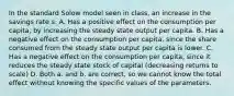 In the standard Solow model seen in class, an increase in the savings rate s: A. Has a positive effect on the consumption per capita, by increasing the steady state output per capita. B. Has a negative effect on the consumption per capita, since the share consumed from the steady state output per capita is lower. C. Has a negative effect on the consumption per capita, since it reduces the steady state stock of capital (decreasing returns to scale) D. Both a. and b. are correct, so we cannot know the total effect without knowing the specific values of the parameters.