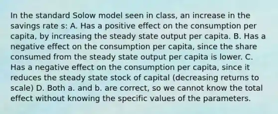 In the standard Solow model seen in class, an increase in the savings rate s: A. Has a positive effect on the consumption per capita, by increasing the steady state output per capita. B. Has a negative effect on the consumption per capita, since the share consumed from the steady state output per capita is lower. C. Has a negative effect on the consumption per capita, since it reduces the steady state stock of capital (decreasing returns to scale) D. Both a. and b. are correct, so we cannot know the total effect without knowing the specific values of the parameters.