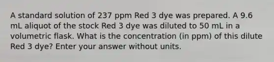 A standard solution of 237 ppm Red 3 dye was prepared. A 9.6 mL aliquot of the stock Red 3 dye was diluted to 50 mL in a volumetric flask. What is the concentration (in ppm) of this dilute Red 3 dye? Enter your answer without units.