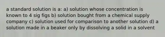 a standard solution is a: a) solution whose concentration is known to 4 sig figs b) solution bought from a chemical supply company c) solution used for comparison to another solution d) a solution made in a beaker only by dissolving a solid in a solvent