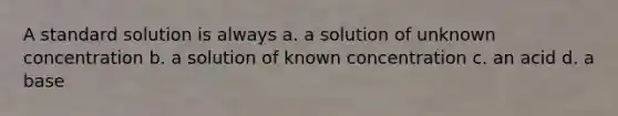 A standard solution is always a. a solution of unknown concentration b. a solution of known concentration c. an acid d. a base