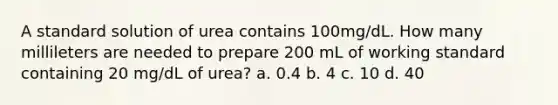 A standard solution of urea contains 100mg/dL. How many millileters are needed to prepare 200 mL of working standard containing 20 mg/dL of urea? a. 0.4 b. 4 c. 10 d. 40