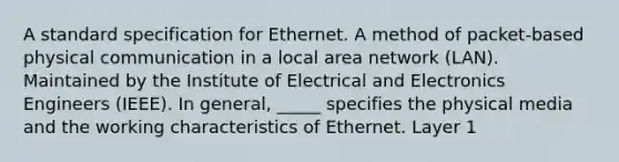 A standard specification for Ethernet. A method of packet-based physical communication in a local area network (LAN). Maintained by the Institute of Electrical and Electronics Engineers (IEEE). In general, _____ specifies the physical media and the working characteristics of Ethernet. Layer 1